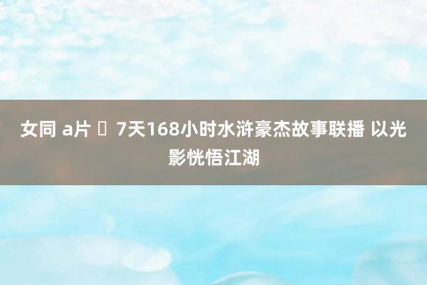 女同 a片 ​7天168小时水浒豪杰故事联播 以光影恍悟江湖