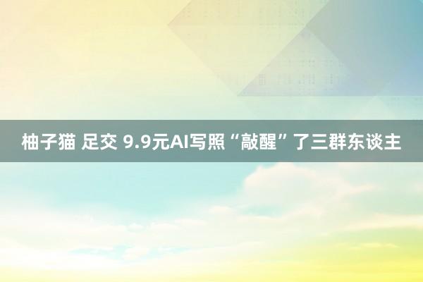 柚子猫 足交 9.9元AI写照“敲醒”了三群东谈主