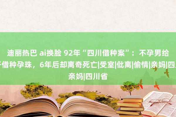 迪丽热巴 ai换脸 92年“四川借种案”：不孕男给妻子借种孕珠，6年后却离奇死亡|受室|仳离|偷情|亲妈|四川省