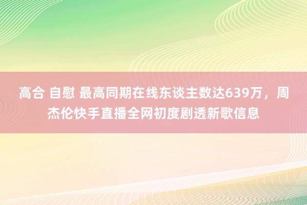 高合 自慰 最高同期在线东谈主数达639万，周杰伦快手直播全网初度剧透新歌信息