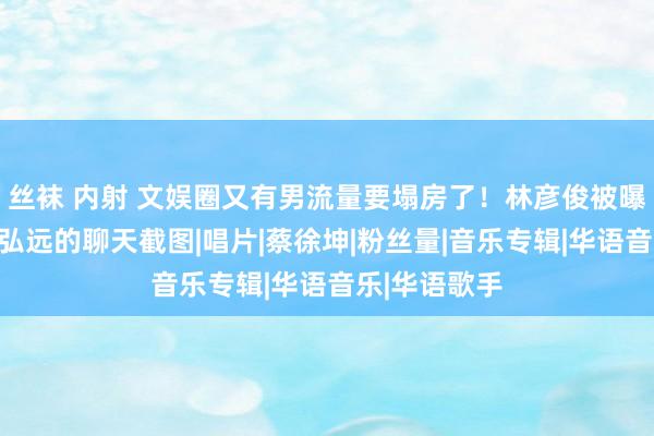 丝袜 内射 文娱圈又有男流量要塌房了！林彦俊被曝多张信息量弘远的聊天截图|唱片|蔡徐坤|粉丝量|音乐专辑|华语音乐|华语歌手