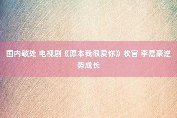 国内破处 电视剧《原本我很爱你》收官 李嘉豪逆势成长