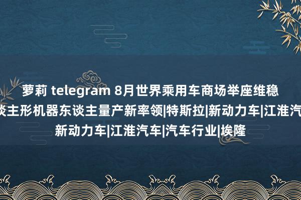 萝莉 telegram 8月世界乘用车商场举座维稳，马斯克赐与东谈主形机器东谈主量产新率领|特斯拉|新动力车|江淮汽车|汽车行业|埃隆