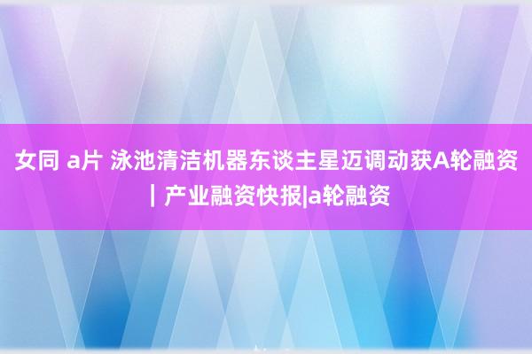 女同 a片 泳池清洁机器东谈主星迈调动获A轮融资｜产业融资快报|a轮融资