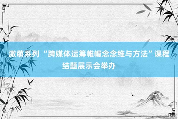 激萌系列 “跨媒体运筹帷幄念念维与方法”课程结题展示会举办