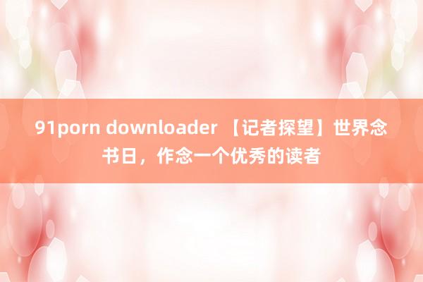 91porn downloader 【记者探望】世界念书日，作念一个优秀的读者