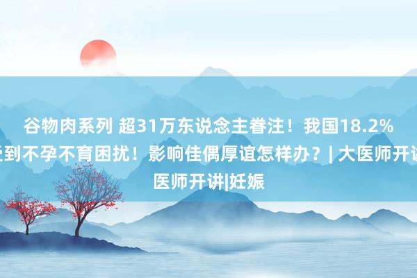 谷物肉系列 超31万东说念主眷注！我国18.2%佳偶受到不孕不育困扰！影响佳偶厚谊怎样办？| 大医师开讲|妊娠