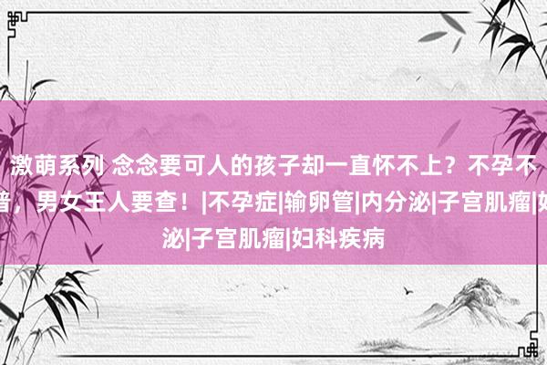 激萌系列 念念要可人的孩子却一直怀不上？不孕不育大科普，男女王人要查！|不孕症|输卵管|内分泌|子宫肌瘤|妇科疾病