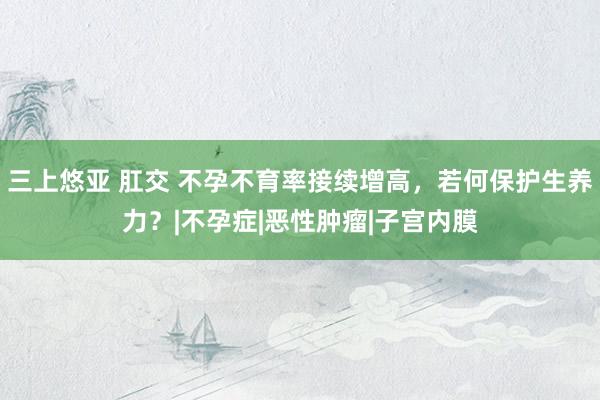 三上悠亚 肛交 不孕不育率接续增高，若何保护生养力？|不孕症|恶性肿瘤|子宫内膜