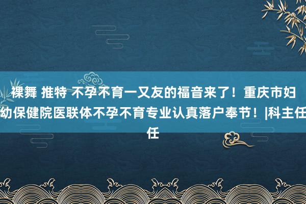 裸舞 推特 不孕不育一又友的福音来了！重庆市妇幼保健院医联体不孕不育专业认真落户奉节！|科主任