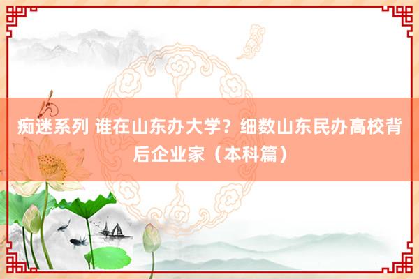 痴迷系列 谁在山东办大学？细数山东民办高校背后企业家（本科篇）