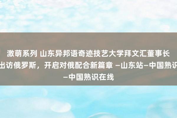 激萌系列 山东异邦语奇迹技艺大学拜文汇董事长随团出访俄罗斯，开启对俄配合新篇章 —山东站—中国熟识在线