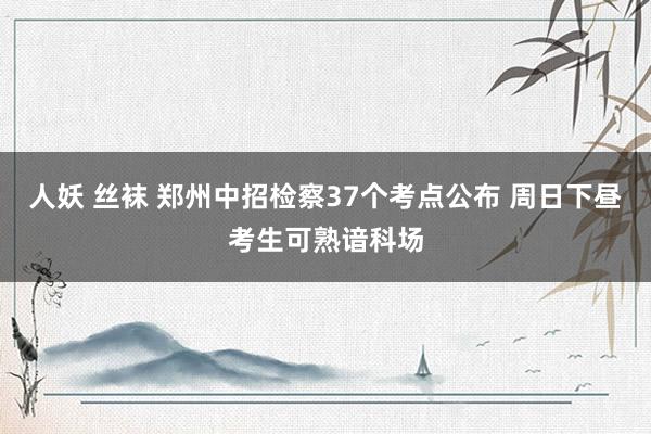 人妖 丝袜 郑州中招检察37个考点公布 周日下昼考生可熟谙科场