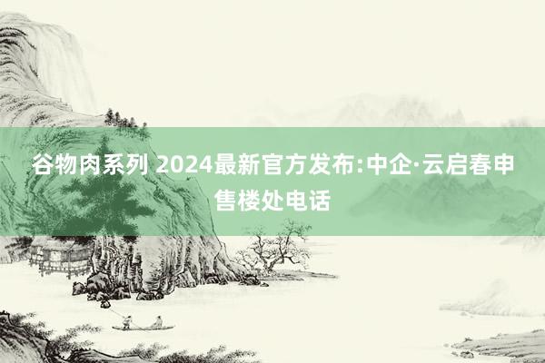 谷物肉系列 2024最新官方发布:中企·云启春申售楼处电话