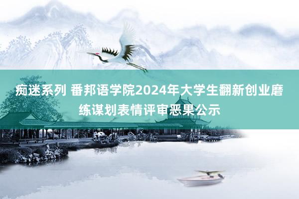 痴迷系列 番邦语学院2024年大学生翻新创业磨练谋划表情评审恶果公示