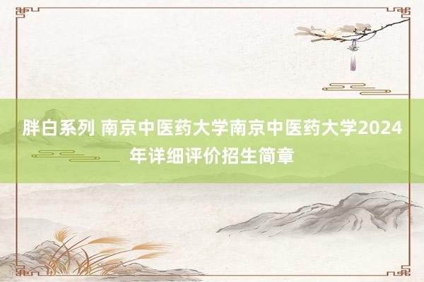 胖白系列 南京中医药大学南京中医药大学2024年详细评价招生简章