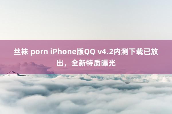 丝袜 porn iPhone版QQ v4.2内测下载已放出，全新特质曝光