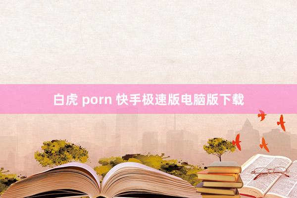 白虎 porn 快手极速版电脑版下载