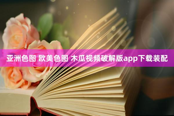 亚洲色图 欧美色图 木瓜视频破解版app下载装配