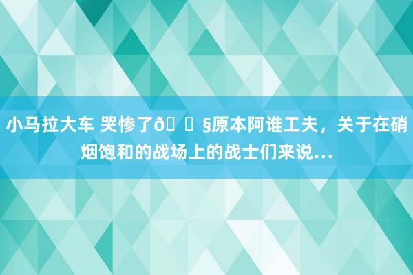 小马拉大车 哭惨了💧原本阿谁工夫，关于在硝烟饱和的战场上的战士们来说…