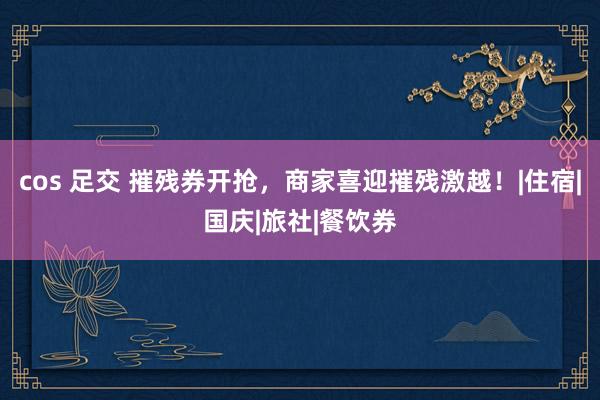 cos 足交 摧残券开抢，商家喜迎摧残激越！|住宿|国庆|旅社|餐饮券