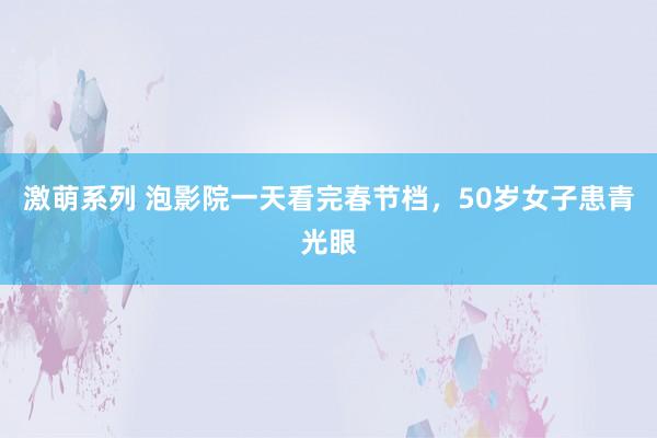 激萌系列 泡影院一天看完春节档，50岁女子患青光眼