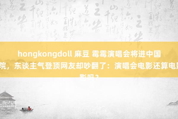 hongkongdoll 麻豆 霉霉演唱会将进中国电影院，东谈主气登顶网友却吵翻了：演唱会电影还算电影吗？