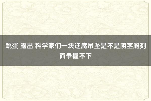 跳蛋 露出 科学家们一块迂腐吊坠是不是阴茎雕刻而争握不下