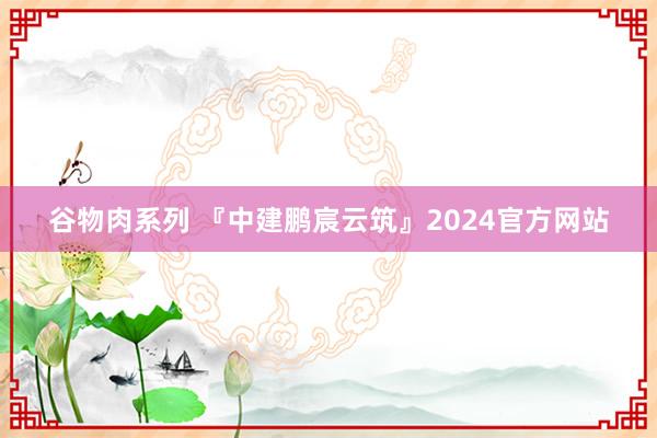 谷物肉系列 『中建鹏宸云筑』2024官方网站