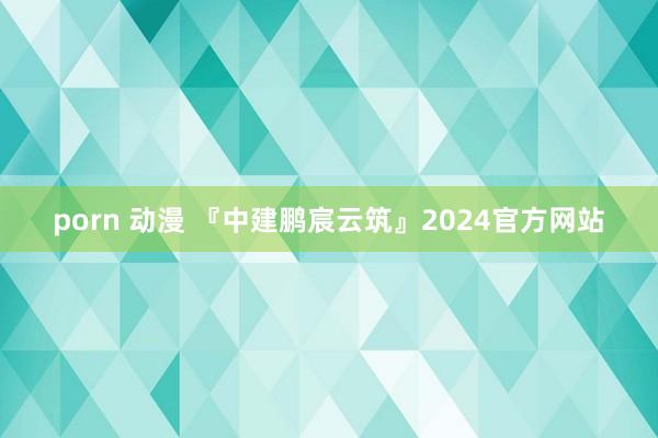 porn 动漫 『中建鹏宸云筑』2024官方网站