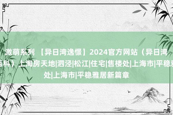 激萌系列 【异日湾逸憬】2024官方网站（异日湾逸憬百度百科）上海房天地|泗泾|松江|住宅|售楼处|上海市|平稳雅居新篇章