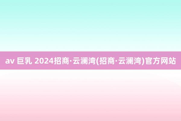 av 巨乳 2024招商·云澜湾(招商·云澜湾)官方网站