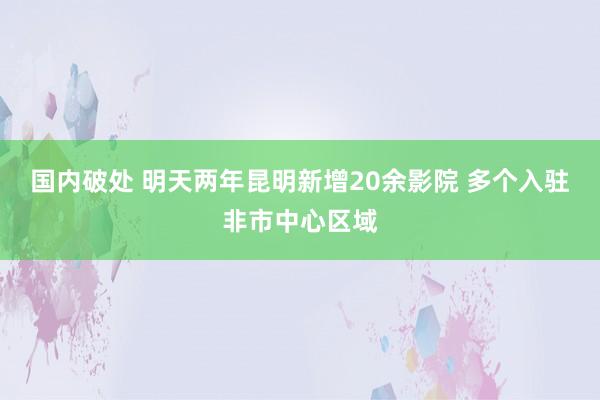 国内破处 明天两年昆明新增20余影院 多个入驻非市中心区域