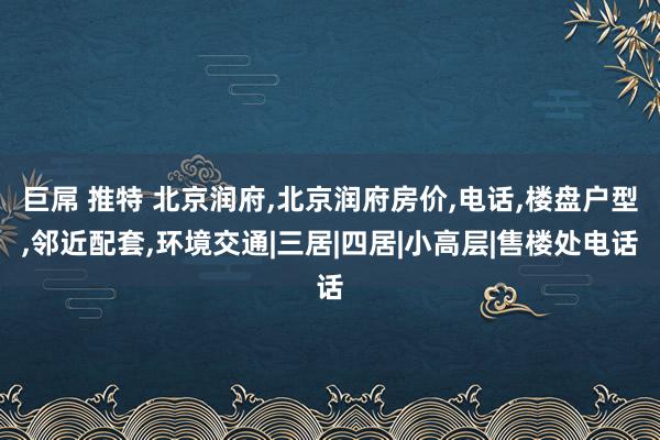 巨屌 推特 北京润府，北京润府房价，电话，楼盘户型，邻近配套，环境交通|三居|四居|小高层|售楼处电话