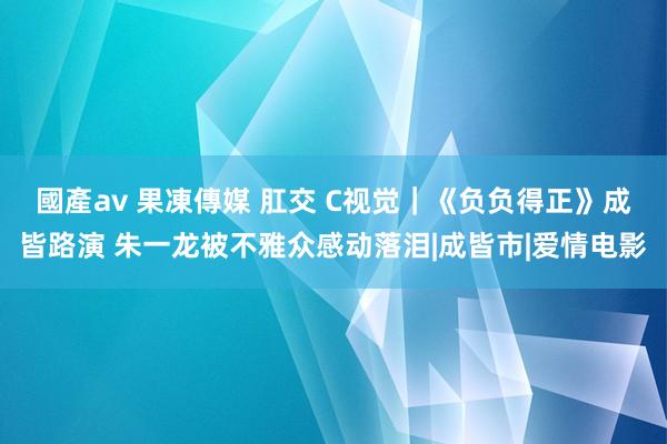 國產av 果凍傳媒 肛交 C视觉｜《负负得正》成皆路演 朱一龙被不雅众感动落泪|成皆市|爱情电影