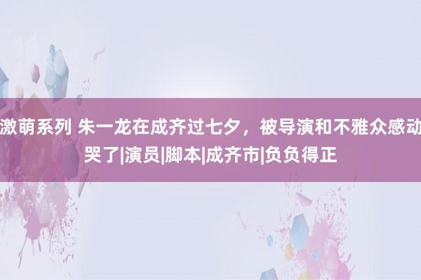 激萌系列 朱一龙在成齐过七夕，被导演和不雅众感动哭了|演员|脚本|成齐市|负负得正