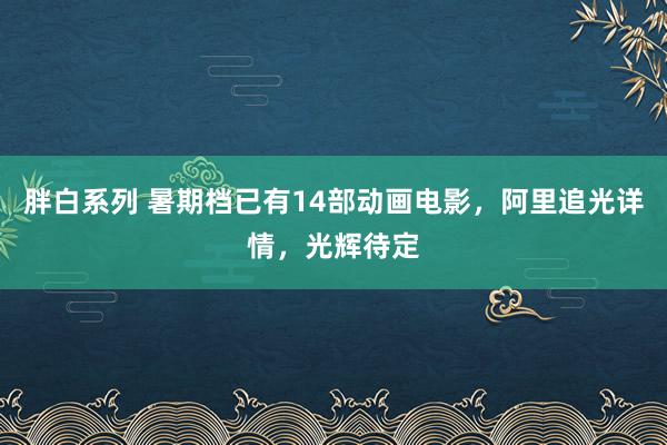 胖白系列 暑期档已有14部动画电影，阿里追光详情，光辉待定