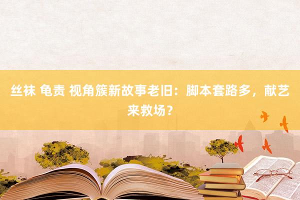 丝袜 龟责 视角簇新故事老旧：脚本套路多，献艺来救场？