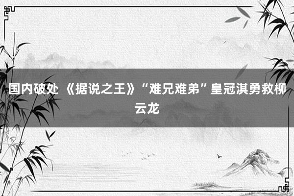 国内破处 《据说之王》“难兄难弟”皇冠淇勇救柳云龙