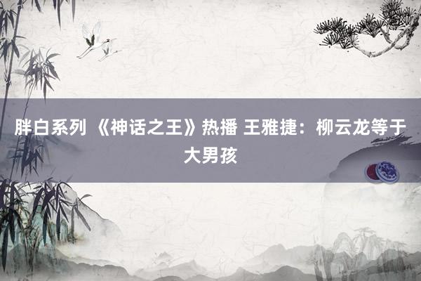 胖白系列 《神话之王》热播 王雅捷：柳云龙等于大男孩