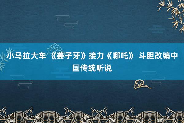 小马拉大车 《姜子牙》接力《哪吒》 斗胆改编中国传统听说