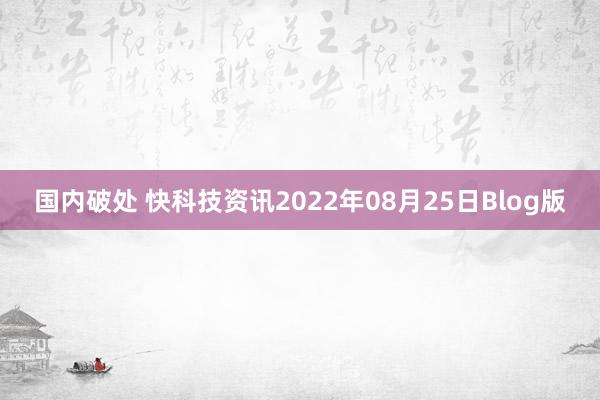 国内破处 快科技资讯2022年08月25日Blog版