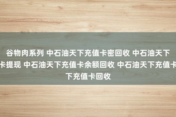 谷物肉系列 中石油天下充值卡密回收 中石油天下充值卡提现 中石油天下充值卡余额回收 中石油天下充值卡回收