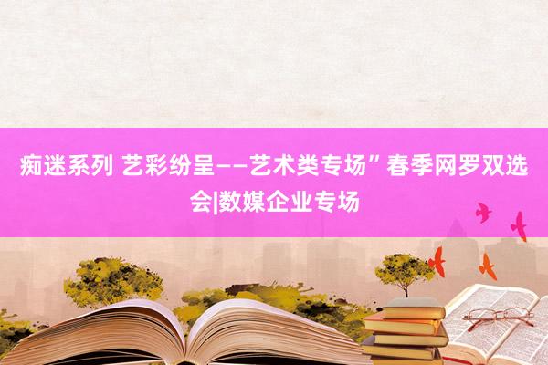 痴迷系列 艺彩纷呈——艺术类专场”春季网罗双选会|数媒企业专场