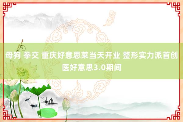 母狗 拳交 重庆好意思莱当天开业 整形实力派首创医好意思3.0期间