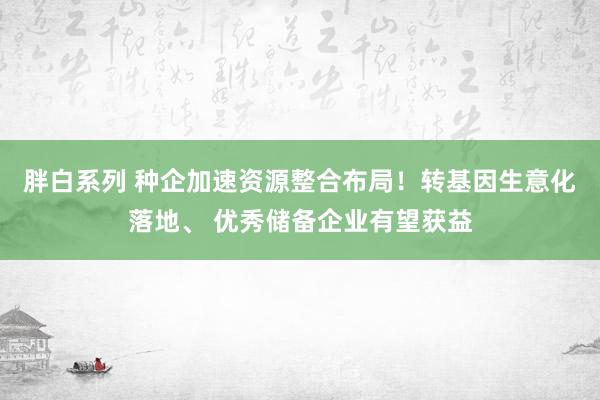 胖白系列 种企加速资源整合布局！转基因生意化落地、 优秀储备企业有望获益