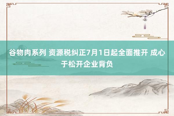 谷物肉系列 资源税纠正7月1日起全面推开 成心于松开企业背负