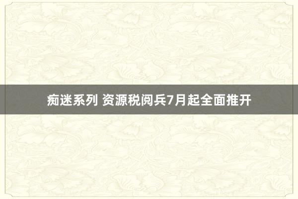 痴迷系列 资源税阅兵7月起全面推开