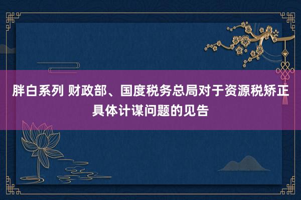 胖白系列 财政部、国度税务总局对于资源税矫正具体计谋问题的见告