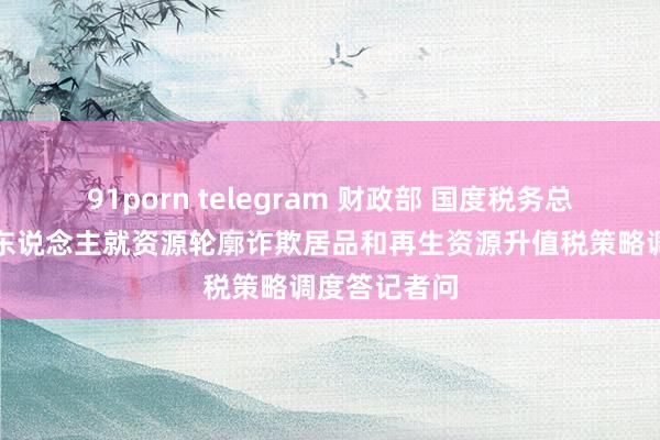 91porn telegram 财政部 国度税务总局磋磨肃穆东说念主就资源轮廓诈欺居品和再生资源升值税策略调度答记者问